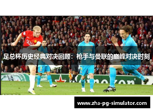 足总杯历史经典对决回顾：枪手与曼联的巅峰对决时刻