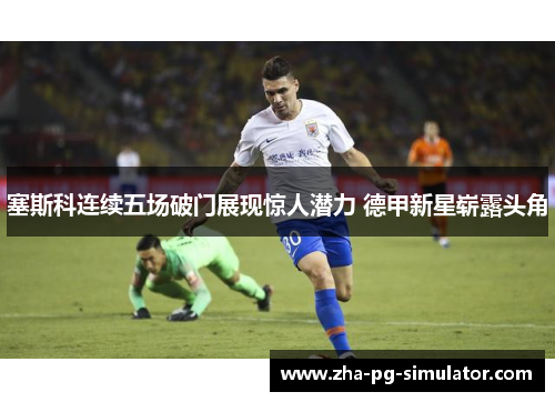 塞斯科连续五场破门展现惊人潜力 德甲新星崭露头角 塞斯科连续五场破门展现惊人潜力 德甲新星崭露头角
