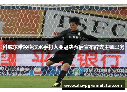 科威尔带领横滨水手打入亚冠决赛后宣布辞去主帅职务