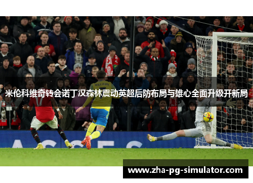 米伦科维奇转会诺丁汉森林震动英超后防布局与雄心全面升级开新局