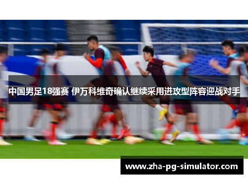 中国男足18强赛 伊万科维奇确认继续采用进攻型阵容迎战对手 中国男足18强赛 伊万科维奇确认继续采用进攻型阵容迎战对手