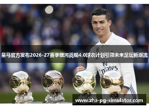 皇马官方发布2026-27赛季银河战舰4.0球衣计划引领未来足坛新潮流