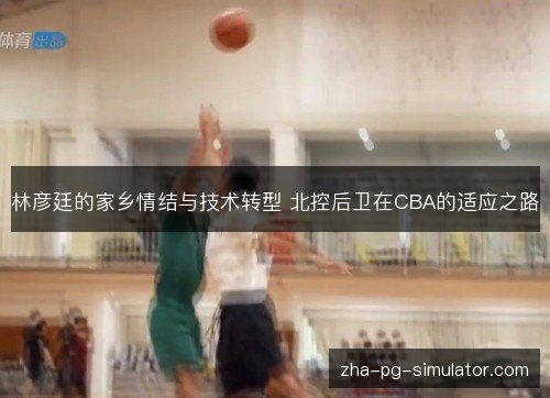 林彦廷的家乡情结与技术转型 北控后卫在CBA的适应之路 林彦廷的家乡情结与技术转型 北控后卫在CBA的适应之路